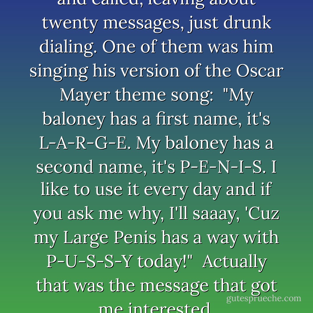 <i>Pamela Anderson</i>: 'He called and called, leaving about twenty messages, just drunk dialing. One of them was him singing his version of the Oscar Mayer theme song:<br /><br />"My baloney has a first name, it's L-A-R-G-E. My baloney has a second name, it's P-E-N-I-S. I like to use it every day and if you ask me why, I'll saaay, 'Cuz my Large Penis has a way with P-U-S-S-Y today!"<br /><br />Actually that was the message that got me interested. - Tommy Lee