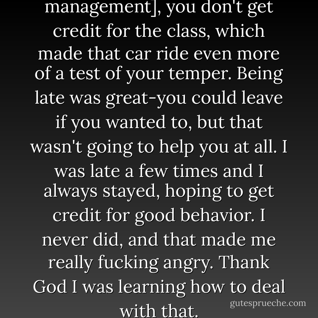 If you show up late [for anger management], you don't get credit for the class, which made that car ride even more of a test of your temper. Being late was great-you could leave if you wanted to, but that wasn't going to help you at all. I was late a few times and I always stayed, hoping to get credit for good behavior. I never did, and that made me really fucking angry. Thank God I was learning how to deal with that. - Tommy Lee