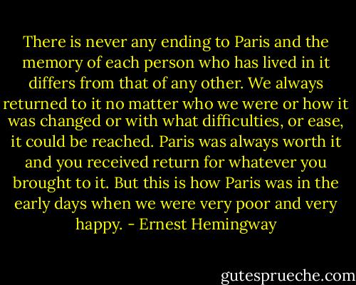 There is never any ending to Paris and the memory of each person who has lived in it differs from that of any other. We always returned to it no matter who we were or how it was changed or with what difficulties, or ease, it could be reached. Paris was always worth it and you received return for whatever you brought to it. But this is how Paris was in the early days when we were very poor and very happy. - Ernest Hemingway