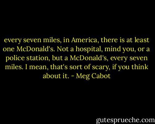 every seven miles, in America, there is at least one McDonald's. Not a hospital, mind you, or a police station, but a McDonald's, every seven miles. I mean, that's sort of scary, if you think about it. - Meg Cabot