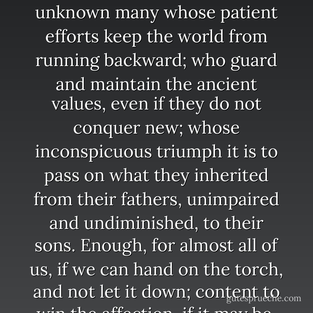 It is unlikely that many of us will be famous, or even remembered. But not less important than the brilliant few that lead a nation or a literature to fresh achievements, are the unknown many whose patient efforts keep the world from running backward; who guard and maintain the ancient values, even if they do not conquer new; whose inconspicuous triumph it is to pass on what they inherited from their fathers, unimpaired and undiminished, to their sons. Enough, for almost all of us, if we can hand on the torch, and not let it down; content to win the affection, if it may be, of a few who know us and to be forgotten when they in their turn have vanished. The destiny of mankind is not governed wholly by its 'stars'. - F.L. Lucas