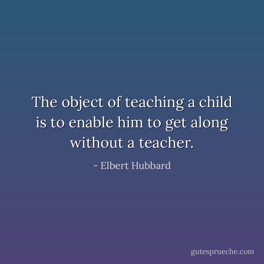 The object of teaching a child is to enable him to get along without a teacher. - Elbert Hubbard