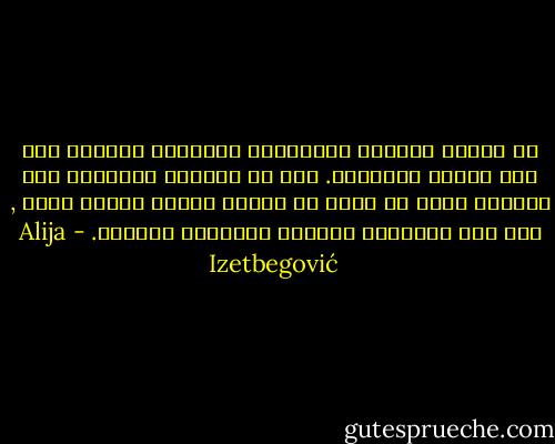 إن الدين الخالص والسياسة الخالصة يوجدان فقط على مستوى الأفكار. أما في الحياة العملية فما نشاهده إنما هو مزيج من عناصر مؤلفة منهما معاً , وفي بعض الحالات يستحيل التفريق بينهما. - Alija Izetbegović