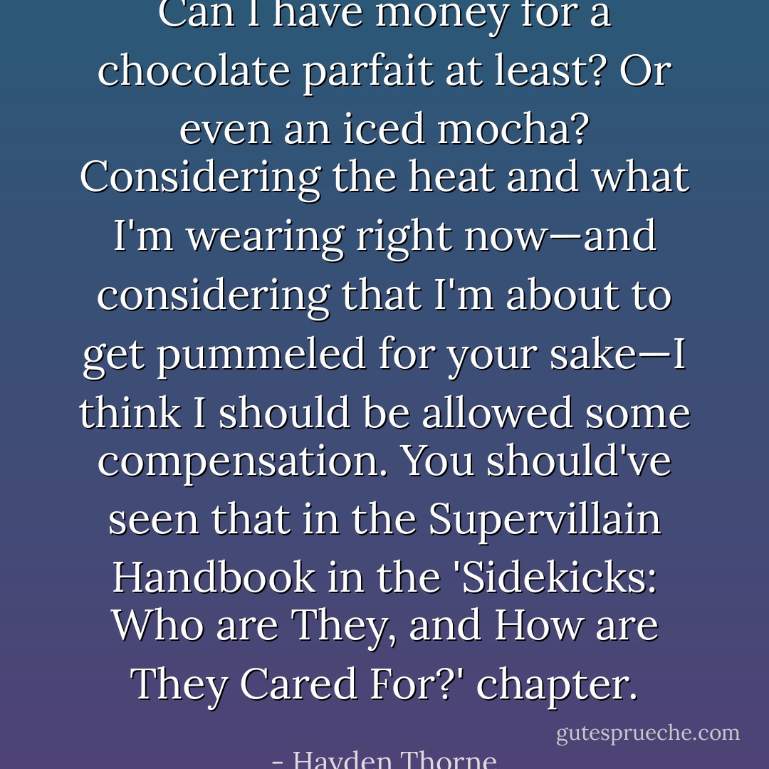 Can I have money for a chocolate parfait at least? Or even<br />an iced mocha? Considering the heat and what I'm wearing<br />right now—and considering that I'm about to get pummeled<br />for your sake—I think I should be allowed <i>some</i><br />compensation. You should've seen that in the Supervillain<br />Handbook in the 'Sidekicks: Who are They, and How are They<br />Cared For?' chapter. - Hayden Thorne