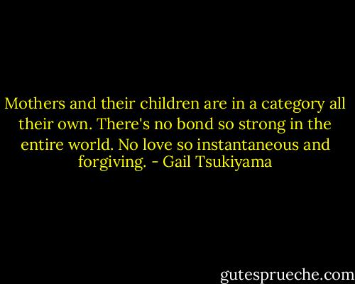 Mothers and their children are in a category all their own. There's no bond so strong in the entire world. No love so instantaneous and forgiving. - Gail Tsukiyama