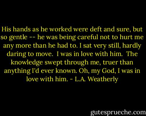 His hands as he worked were deft and sure, but so gentle -- he was being careful not to hurt me any more than he had to. I sat very still, hardly daring to move.<br /><br />I was in love with him.<br /><br />The knowledge swept through me, truer than anything I'd ever known. Oh, my God, I was in love with him. - L.A. Weatherly
