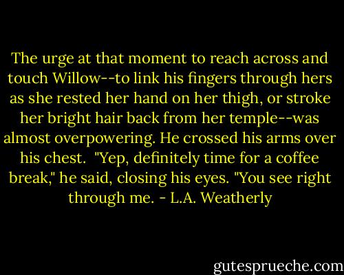 The urge at that moment to reach across and touch Willow--to link his fingers through hers as she rested her hand on her thigh, or stroke her bright hair back from her temple--was almost overpowering. He crossed his arms over his chest.<br /><br />"Yep, definitely time for a coffee break," he said, closing his eyes. "You see right through me. - L.A. Weatherly