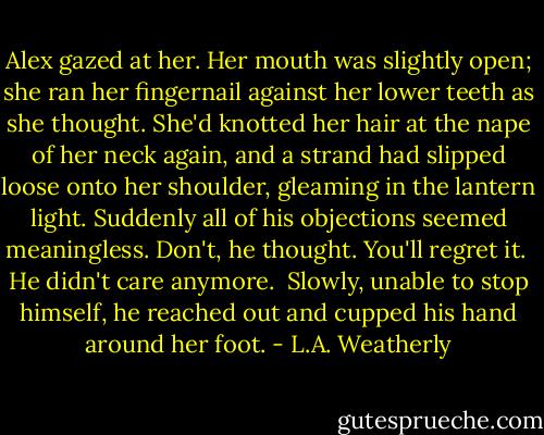 Alex gazed at her. Her mouth was slightly open; she ran her fingernail against her lower teeth as she thought. She'd knotted her hair at the nape of her neck again, and a strand had slipped loose onto her shoulder, gleaming in the lantern light. Suddenly all of his objections seemed meaningless. Don't, he thought. You'll regret it.<br /><br />He didn't care anymore.<br /><br />Slowly, unable to stop himself, he reached out and cupped his hand around her foot. - L.A. Weatherly
