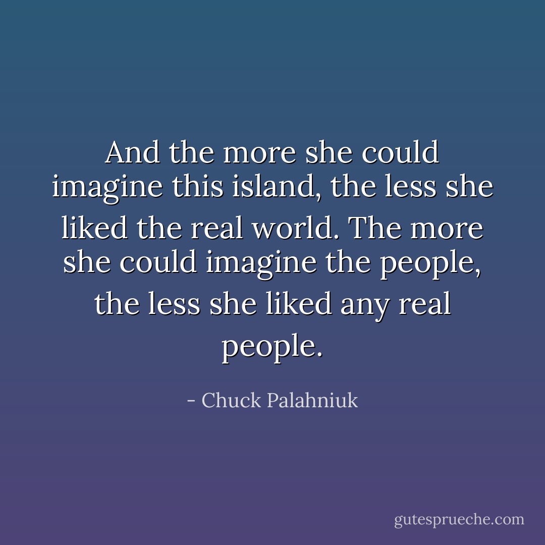 And the more she could imagine this island, the less she liked the real world. The more she could imagine the people, the less she liked any real people. - Chuck Palahniuk