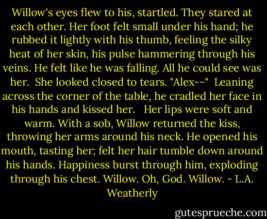 Willow's eyes flew to his, startled. They stared at each other. Her foot felt small under his hand; he rubbed it lightly with his thumb, feeling the silky heat of her skin, his pulse hammering through his veins. He felt like he was falling. All he could see was her.<br /><br />She looked closed to tears. "Alex--"<br /><br />Leaning across the corner of the table, he cradled her face in his hands and kissed her. <br /><br />Her lips were soft and warm. With a sob, Willow returned the kiss, throwing her arms around his neck. He opened his mouth, tasting her; felt her hair tumble down around his hands. Happiness burst through him, exploding through his chest. Willow. Oh, God. Willow. - L.A. Weatherly