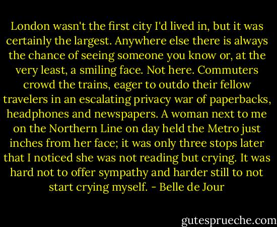 London wasn't the first city I'd lived in, but it was certainly the largest. Anywhere else there is always the chance of seeing someone you know or, at the very least, a smiling face. Not here. Commuters crowd the trains, eager to outdo their fellow travelers in an escalating privacy war of paperbacks, headphones and newspapers. A woman next to me on the Northern Line on day held the Metro just inches from her face; it was only three stops later that I noticed she was not reading but crying. It was hard not to offer sympathy and harder still to not start crying myself. - Belle de Jour
