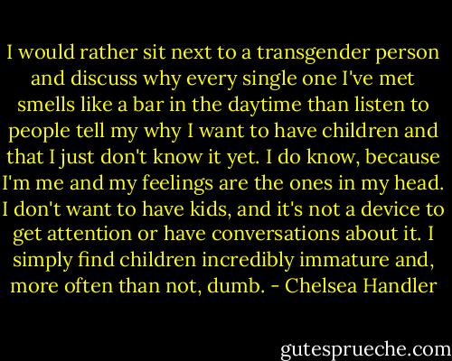 I would rather sit next to a transgender person and discuss why every single one I've met smells like a bar in the daytime than listen to people tell my why I want to have children and that I just don't know it yet. I do know, because I'm me and my feelings are the ones in my head. I don't want to have kids, and it's not a device to get attention or have conversations about it. I simply find children incredibly immature and, more often than not, dumb. - Chelsea Handler