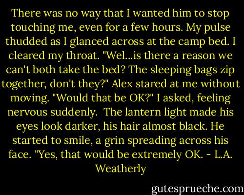 There was no way that I wanted him to stop touching me, even for a few hours. My pulse thudded as I glanced across at the camp bed. I cleared my throat. "Wel...is there a reason we can't both take the bed? The sleeping bags zip together, don't they?" Alex stared at me without moving. "Would that be OK?" I asked, feeling nervous suddenly.<br /><br />The lantern light made his eyes look darker, his hair almost black. He started to smile, a grin spreading across his face. "Yes, that would be extremely OK. - L.A. Weatherly