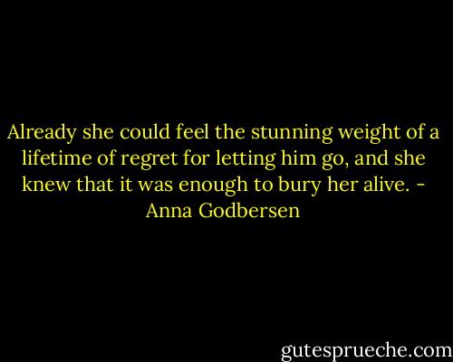 Already she could feel the stunning weight of a lifetime of regret for letting him go, and she knew that it was enough to bury her alive. - Anna Godbersen