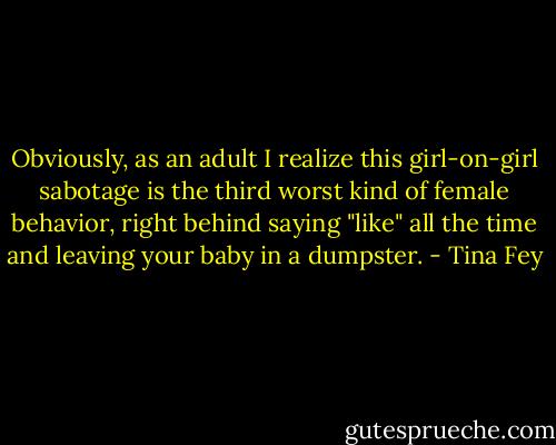 Obviously, as an adult I realize this girl-on-girl sabotage is the third worst kind of female behavior, right behind saying "like" all the time and leaving your baby in a dumpster. - Tina Fey