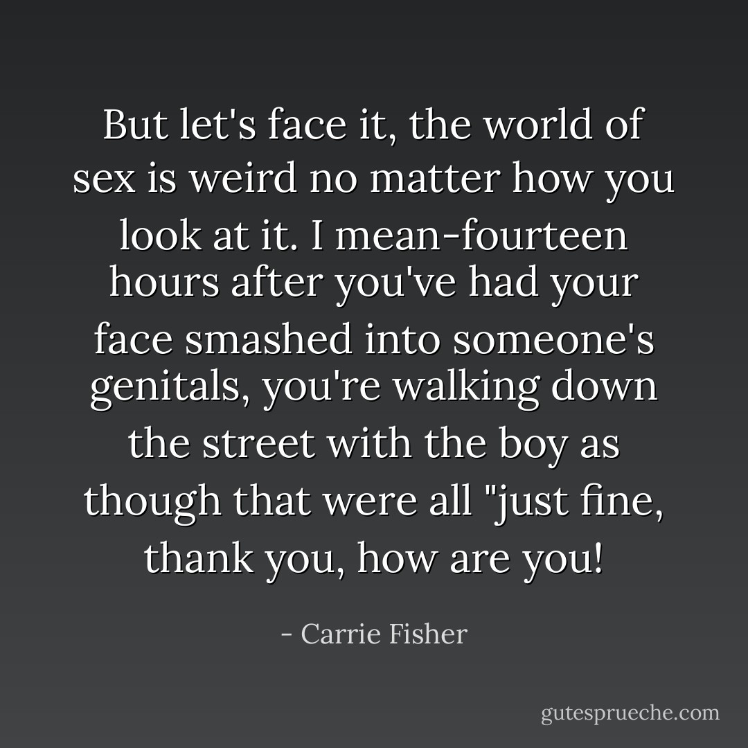 But let's face it, the world of sex is weird no matter how you look at it. I mean-fourteen hours after you've had your face smashed into someone's genitals, you're walking down the street with the boy as though that were all "just fine, thank you, how are you! - Carrie Fisher