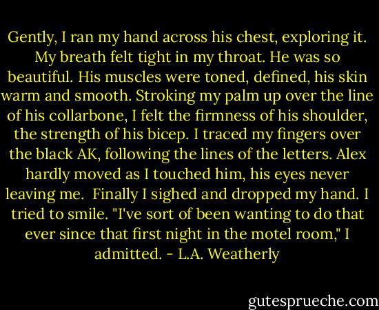 Gently, I ran my hand across his chest, exploring it. My breath felt tight in my throat. He was so beautiful. His muscles were toned, defined, his skin warm and smooth. Stroking my palm up over the line of his collarbone, I felt the firmness of his shoulder, the strength of his bicep. I traced my fingers over the black AK, following the lines of the letters. Alex hardly moved as I touched him, his eyes never leaving me.<br /><br />Finally I sighed and dropped my hand. I tried to smile. "I've sort of been wanting to do that ever since that first night in the motel room," I admitted. - L.A. Weatherly