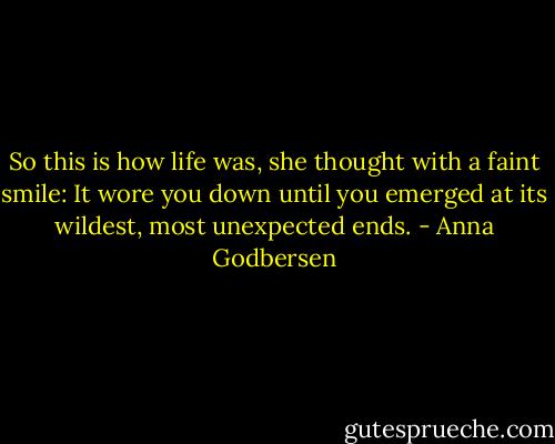 So this is how life was, she thought with a faint smile: It wore you down until you emerged at its wildest, most unexpected ends. - Anna Godbersen