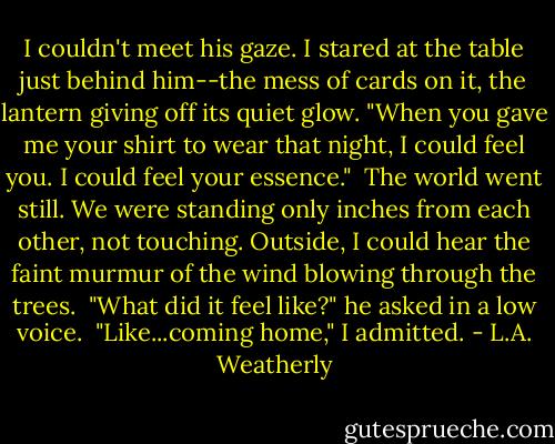 I couldn't meet his gaze. I stared at the table just behind him--the mess of cards on it, the lantern giving off its quiet glow. "When you gave me your shirt to wear that night, I could feel you. I could feel your essence."<br /><br />The world went still. We were standing only inches from each other, not touching. Outside, I could hear the faint murmur of the wind blowing through the trees.<br /><br />"What did it feel like?" he asked in a low voice.<br /><br />"Like...coming home," I admitted. - L.A. Weatherly