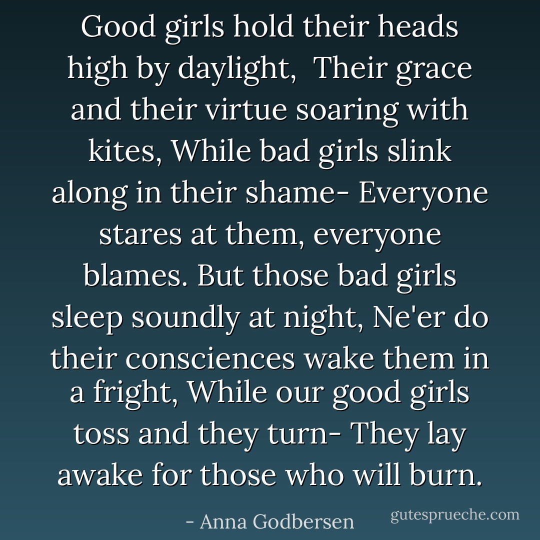 Good girls hold their heads high by daylight, <br />Their grace and their virtue soaring with kites,<br />While bad girls slink along in their shame-<br />Everyone stares at them, everyone blames.<br />But those bad girls sleep soundly at night,<br />Ne'er do their consciences wake them in a fright,<br />While our good girls toss and they turn-<br />They lay awake for those who will burn. - Anna Godbersen