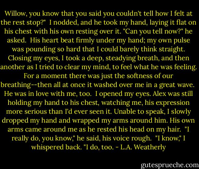 Willow, you know that you said you couldn't tell how I felt at the rest stop?"<br /><br />I nodded, and he took my hand, laying it flat on his chest with his own resting over it. "Can you tell now?" he asked.<br /><br />His heart beat firmly under my hand; my own pulse was pounding so hard that I could barely think straight. Closing my eyes, I took a deep, steadying breath, and then another as I tried to clear my mind, to feel what he was feeling. For a moment there was just the softness of our breathing--then all at once it washed over me in a great wave.<br /><br />He was in love with me, too.<br /><br />I opened my eyes. Alex was still holding my hand to his chest, watching me, his expression more serious than I'd ever seen it. Unable to speak, I slowly dropped my hand and wrapped my arms around him. His own arms came around me as he rested his head on my hair.<br /><br />"I really do, you know," he said, his voice rough.<br /><br />"I know," I whispered back. "I do, too. - L.A. Weatherly