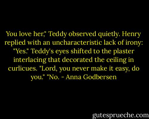 You love her," Teddy observed quietly. Henry replied with an uncharacteristic lack of irony: "Yes."<br />Teddy's eyes shifted to the plaster interlacing that decorated the ceiling in curlicues. "Lord, you never make it easy, do you."<br />"No. - Anna Godbersen
