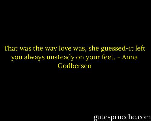 That was the way love was, she guessed-it left you always unsteady on your feet. - Anna Godbersen