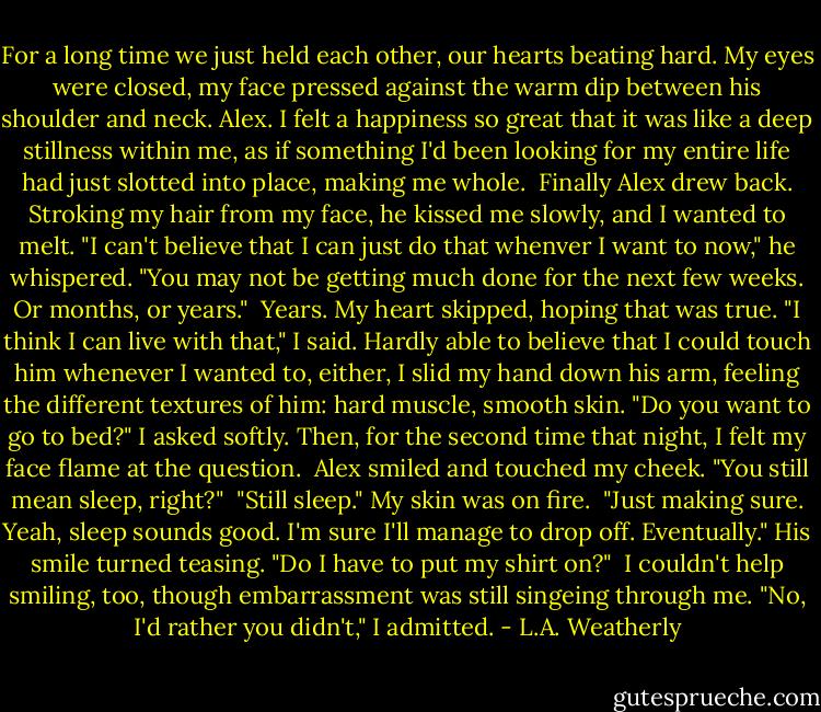 For a long time we just held each other, our hearts beating hard. My eyes were closed, my face pressed against the warm dip between his shoulder and neck. Alex. I felt a happiness so great that it was like a deep stillness within me, as if something I'd been looking for my entire life had just slotted into place, making me whole.<br /><br />Finally Alex drew back. Stroking my hair from my face, he kissed me slowly, and I wanted to melt. "I can't believe that I can just do that whenver I want to now," he whispered. "You may not be getting much done for the next few weeks. Or months, or years."<br /><br />Years. My heart skipped, hoping that was true. "I think I can live with that," I said. Hardly able to believe that I could touch him whenever I wanted to, either, I slid my hand down his arm, feeling the different textures of him: hard muscle, smooth skin. "Do you want to go to bed?" I asked softly. Then, for the second time that night, I felt my face flame at the question.<br /><br />Alex smiled and touched my cheek. "You still mean sleep, right?"<br /><br />"Still sleep." My skin was on fire.<br /><br />"Just making sure. Yeah, sleep sounds good. I'm sure I'll manage to drop off. Eventually." His smile turned teasing. "Do I have to put my shirt on?"<br /><br />I couldn't help smiling, too, though embarrassment was still singeing through me. "No, I'd rather you didn't," I admitted. - L.A. Weatherly