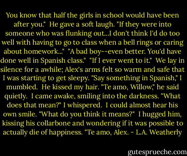 You know that half the girls in school would have been after you."<br /><br />He gave a soft laugh. "If they were into someone who was flunking out...I don't think I'd do too well with having to go to class when a bell rings or caring about homework..."<br /><br />"A bad boy--even better. You'd have done well in Spanish class."<br /><br />"If I ever went to it."<br /><br />We lay in silence for a awhile; Alex's arms felt so warm and safe that I was starting to get sleepy. "Say something in Spanish," I mumbled.<br /><br />He kissed my hair. "Te amo, Willow," he said quietly.<br /><br />I came awake, smiling into the darkness. "What does that mean?" I whispered.<br /><br />I could almost hear his own smile. "What do you think it means?"<br /><br />I hugged him, kissing his collarbone and wondering if it was possible to actually die of happiness. "Te amo, Alex. - L.A. Weatherly
