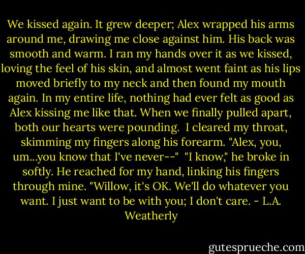 We kissed again. It grew deeper; Alex wrapped his arms around me, drawing me close against him. His back was smooth and warm. I ran my hands over it as we kissed, loving the feel of his skin, and almost went faint as his lips moved briefly to my neck and then found my mouth again. In my entire life, nothing had ever felt as good as Alex kissing me like that. When we finally pulled apart, both our hearts were pounding.<br /><br />I cleared my throat, skimming my fingers along his forearm. "Alex, you, um...you know that I've never--"<br /><br />"I know," he broke in softly. He reached for my hand, linking his fingers through mine. "Willow, it's OK. We'll do whatever you want. I just want to be with you; I don't care. - L.A. Weatherly