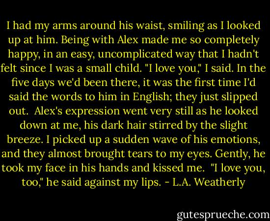 I had my arms around his waist, smiling as I looked up at him. Being with Alex made me so completely happy, in an easy, uncomplicated way that I hadn't felt since I was a small child. "I love you," I said. In the five days we'd been there, it was the first time I'd said the words to him in English; they just slipped out.<br /><br />Alex's expression went very still as he looked down at me, his dark hair stirred by the slight breeze. I picked up a sudden wave of his emotions, and they almost brought tears to my eyes. Gently, he took my face in his hands and kissed me.<br /><br />"I love you, too," he said against my lips. - L.A. Weatherly