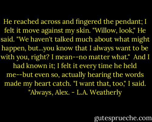 He reached across and fingered the pendant; I felt it move against my skin. "Willow, look," He said. "We haven't talked much about what might happen, but...you know that I always want to be with you, right? I mean--no matter what."<br /><br />And I had known it; I felt it every time he held me--but even so, actually hearing the words made my heart catch. "I want that, too," I said. "Always, Alex. - L.A. Weatherly