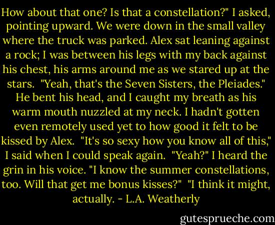 How about that one? Is that a constellation?" I asked, pointing upward. We were down in the small valley where the truck was parked. Alex sat leaning against a rock; I was between his legs with my back against his chest, his arms around me as we stared up at the stars.<br /><br />"Yeah, that's the Seven Sisters, the Pleiades." He bent his head, and I caught my breath as his warm mouth nuzzled at my neck. I hadn't gotten even remotely used yet to how good it felt to be kissed by Alex.<br /><br />"It's so sexy how you know all of this," I said when I could speak again.<br /><br />"Yeah?" I heard the grin in his voice. "I know the summer constellations, too. Will that get me bonus kisses?"<br /><br />"I think it might, actually. - L.A. Weatherly