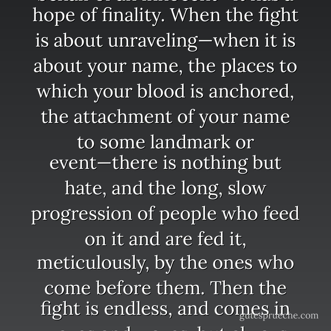When your fight has purpose—to free you from something, to interfere on the behalf of an innocent—it has a hope of finality. When the fight is about unraveling—when it is about your name, the places to which your blood is anchored, the attachment of your name to some landmark or event—there is nothing but hate, and the long, slow progression of people who feed on it and are fed it, meticulously, by the ones who come before them. Then the fight is endless, and comes in waves and waves, but always retains its capacity to surprise those who hope against it. - Téa Obreht