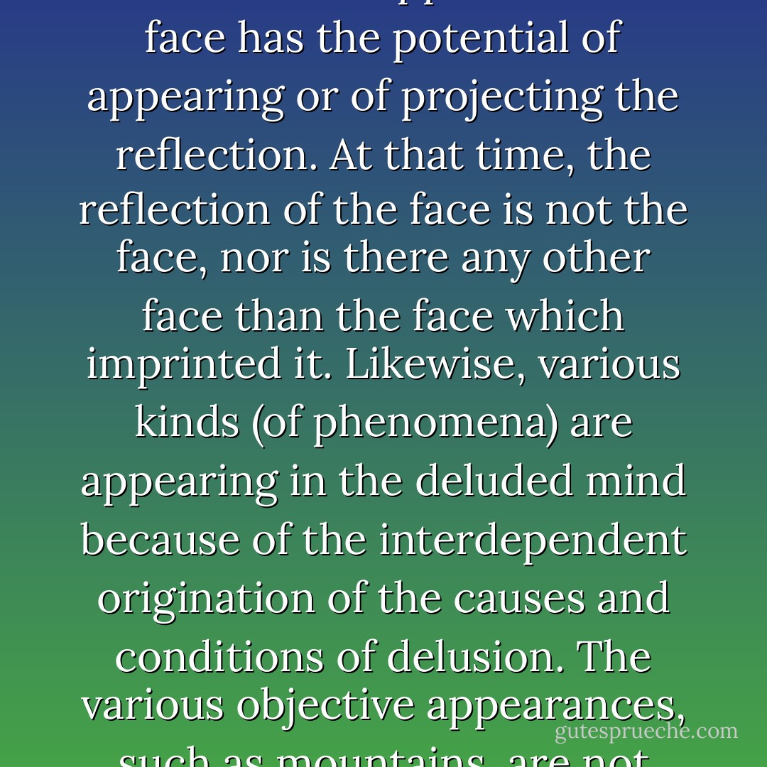 <i>Refutation of the Assertion That the (Phenomenal) Appearances Are Mind</i><br />Although forms appear to the mind, the (objective) appearances are not mind.... When the reflection of your face appears in a mirror, it appears as the face looks, because the clear surface of the mirror is capable of making the reflection appear and the face has the potential of appearing or of projecting the reflection. At that time, the reflection of the face is not the face, nor is there any other face than the face which imprinted it. Likewise, various kinds (of phenomena) are appearing in the deluded mind because of the interdependent origination of the causes and conditions of delusion. The various objective appearances, such as mountains, are not mind. Also there is nothing in the mind which truly exists, but (merely) appearances (created by the) delusory habituation of the mind. So they are the forms of delusory appearances. They are wrong appearances, just as the person who has "hairy vision" will see hair before his eyes.... - Longchen Rabjam
