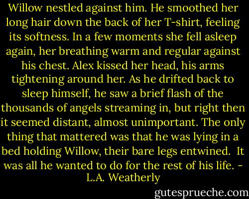 Willow nestled against him. He smoothed her long hair down the back of her T-shirt, feeling its softness. In a few moments she fell asleep again, her breathing warm and regular against his chest. Alex kissed her head, his arms tightening around her. As he drifted back to sleep himself, he saw a brief flash of the thousands of angels streaming in, but right then it seemed distant, almost unimportant. The only thing that mattered was that he was lying in a bed holding Willow, their bare legs entwined.<br /><br />It was all he wanted to do for the rest of his life. - L.A. Weatherly