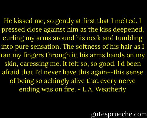 He kissed me, so gently at first that I melted. I pressed close against him as the kiss deepened, curling my arms around his neck and tumbling into pure sensation. The softness of his hair as I ran my fingers through it; his arms hands on my skin, caressing me. It felt so, so good. I'd been afraid that I'd never have this again--this sense of being so achingly alive that every nerve ending was on fire. - L.A. Weatherly
