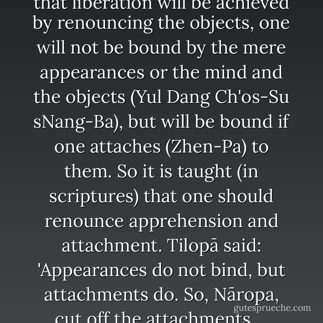 Although other (<i>yānas</i>) assert that liberation will be achieved by renouncing the objects, one will not be bound by the mere appearances or the mind and the objects (<i>Yul Dang Ch'os-Su sNang-Ba</i>), but will be bound if one attaches (<i>Zhen-Pa</i>) to them. So it is taught (in scriptures) that one should renounce apprehension and attachment. <a href="https://www.goodreads.com:443/search/search?q=Tilopā" title="Tilopā" rel="noopener">Tilopā</a> said: 'Appearances do not bind, but attachments do. So, <a href="https://www.goodreads.com:443/search/search?q=Nāropa" title="Nāropa" rel="noopener">Nāropa</a>, cut off the attachments.... - Longchen Rabjam