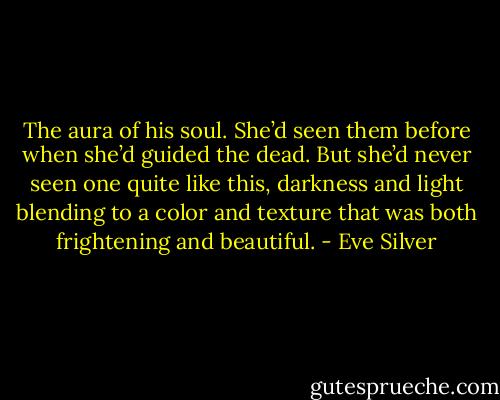 The aura of his soul. She’d seen them before when she’d guided the dead. But she’d never seen one quite like this, darkness and light blending to a color and texture that was both frightening and beautiful. - Eve Silver