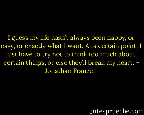 I guess my life hasn’t always been happy, or easy, or exactly what I want. At a certain point, I just have to try not to think too much about certain things, or else they’ll break my heart. - Jonathan Franzen