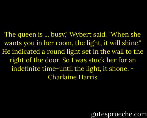 The queen is ... busy," Wybert said. "When she wants you in her room, the light, it will shine." He indicated a round light set in the wall to the right of the door.<br />So I was stuck her for an indefinite time-until the light, it shone. - Charlaine Harris