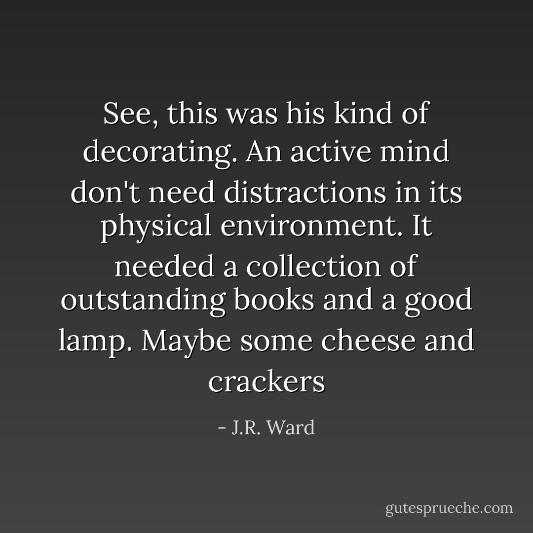 See, this was his kind of decorating. An active mind don't need distractions in its physical environment. It needed a collection of outstanding books and a good lamp. Maybe some cheese and crackers - J.R. Ward
