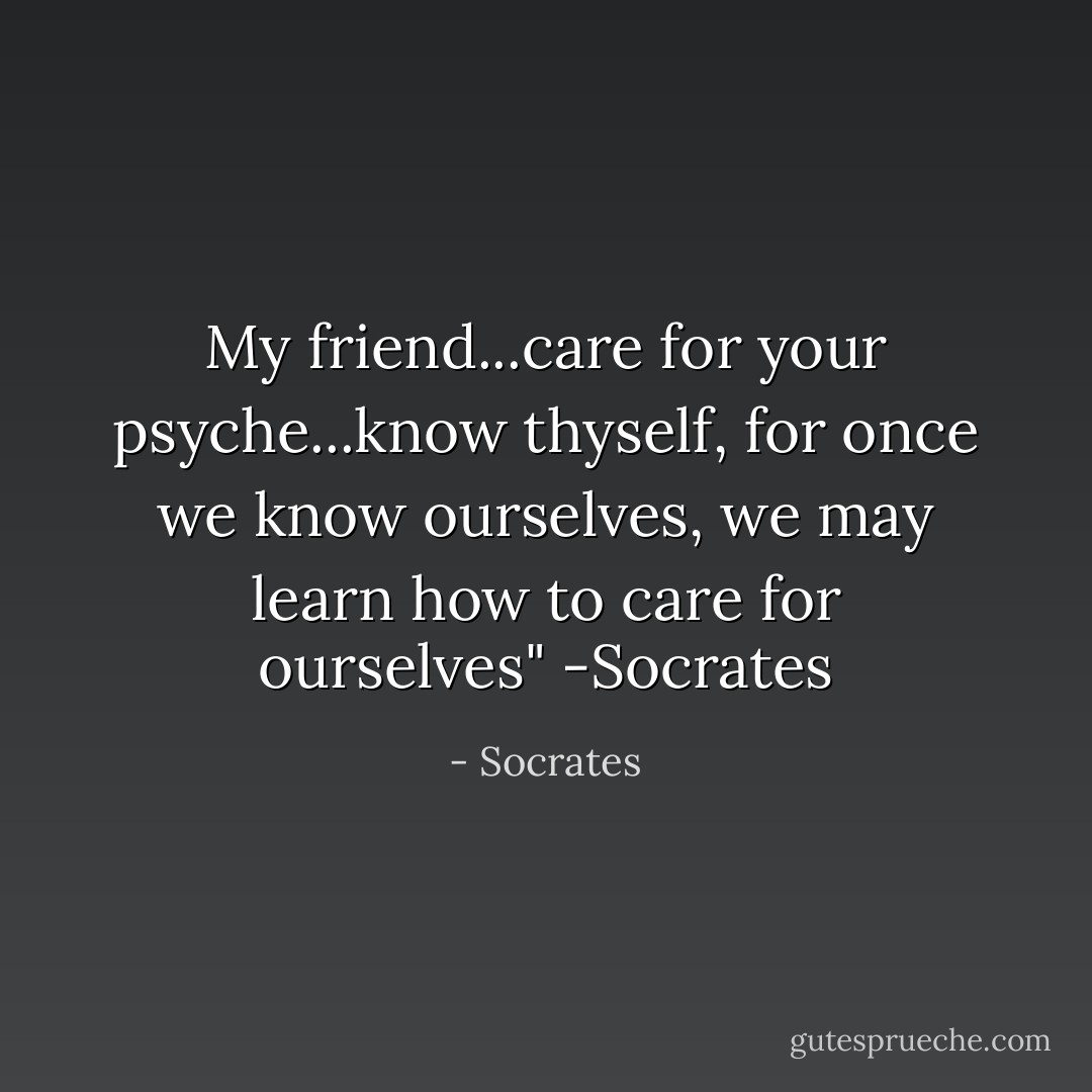 My friend...care for your psyche...know thyself, for once we know ourselves, we may learn how to care for ourselves" -Socrates - Socrates