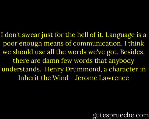 I don't swear just for the hell of it. Language is a poor enough means of communication. I think we should use all the words we've got. Besides, there are damn few words that anybody understands.<br /><br />Henry Drummond, a character in Inherit the Wind - Jerome Lawrence