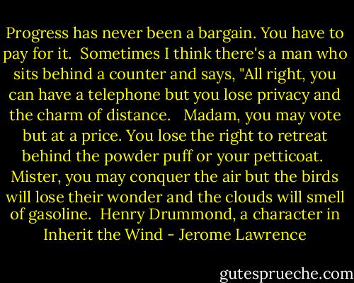 Progress has never been a bargain. You have to pay for it. <br />Sometimes I think there's a man who sits behind a counter and says, "All right, you can have a telephone but you lose privacy and the charm of distance. <br /> Madam, you may vote but at a price. You lose the right to retreat behind the powder puff or your petticoat. <br />Mister, you may conquer the air but the birds will lose their wonder and the clouds will smell of gasoline.<br /><br />Henry Drummond, a character in Inherit the Wind - Jerome Lawrence