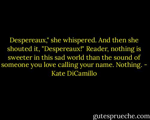 Despereaux," she whispered.<br />And then she shouted it, "Despereaux!"<br />Reader, nothing is sweeter in this sad world than the sound of someone you love calling your name.<br />Nothing. - Kate DiCamillo