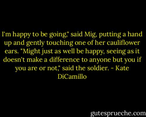 I'm happy to be going," said Mig, putting a hand up and gently touching one of her cauliflower ears.<br />"Might just as well be happy, seeing as it doesn't make a difference to anyone but you if you are or not," said the soldier. - Kate DiCamillo