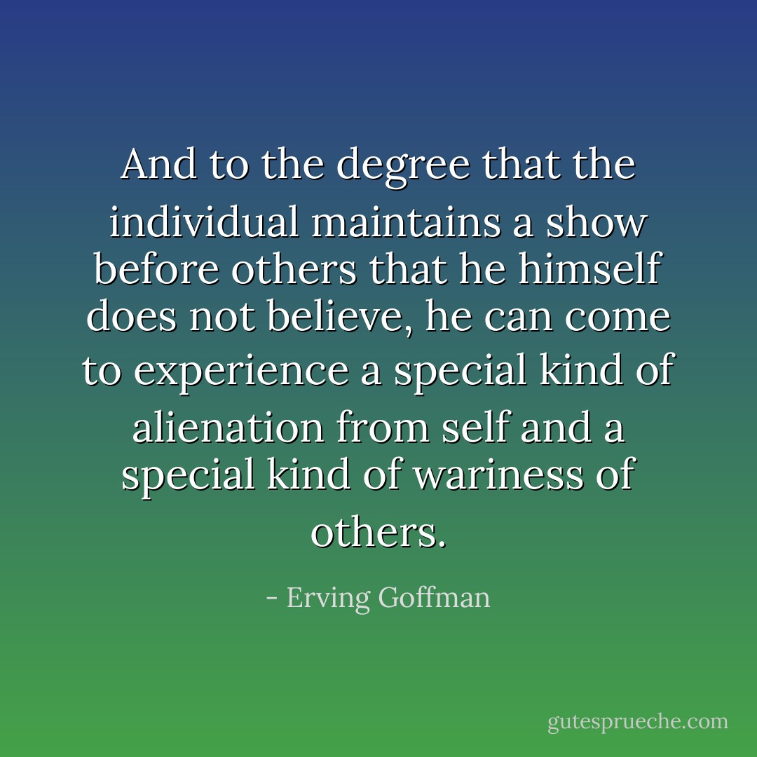 And to the degree that the individual maintains a show before others that he himself does not believe, he can come to experience a special kind of alienation from self and a special kind of wariness of others. - Erving Goffman