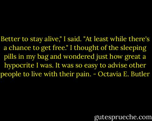 Better to stay alive," I said. "At least while there's a chance to get free." I thought of the sleeping pills in my bag and wondered just how great a hypocrite I was. It was so easy to advise other people to live with their pain. - Octavia E. Butler