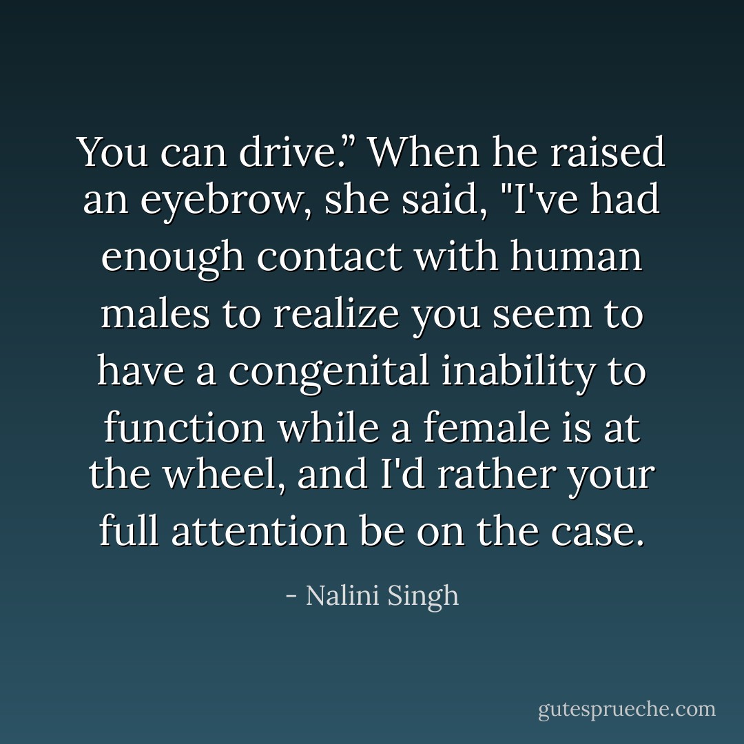 You can drive.”<br />When he raised an eyebrow, she said, "I've had enough contact with human males to realize you seem to have a congenital inability to function while a female is at the wheel, and I'd rather your full attention be on the case. - Nalini Singh